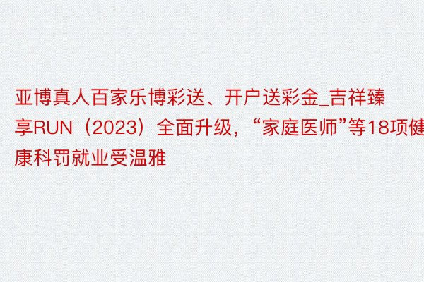 亚博真人百家乐博彩送、开户送彩金_吉祥臻享RUN（2023）全面升级，“家庭医师”等18项健康科罚就业受温雅