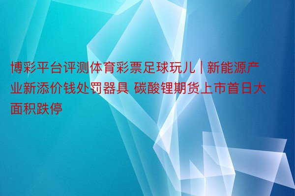 博彩平台评测体育彩票足球玩儿 | 新能源产业新添价钱处罚器具 碳酸锂期货上市首日大面积跌停