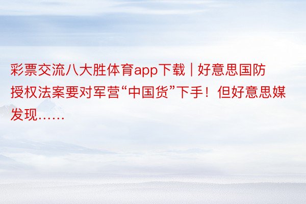 彩票交流八大胜体育app下载 | 好意思国防授权法案要对军营“中国货”下手！但好意思媒发现……