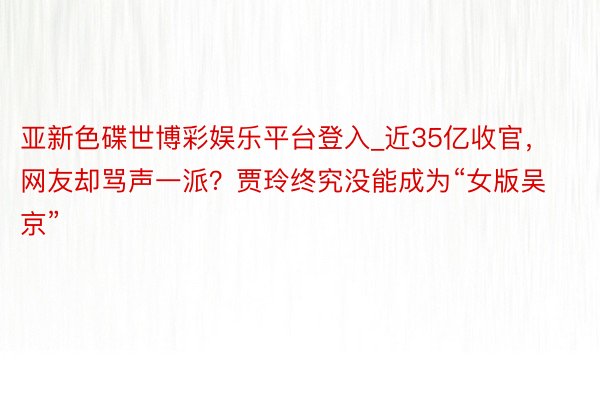 亚新色碟世博彩娱乐平台登入_近35亿收官，网友却骂声一派？贾玲终究没能成为“女版吴京”