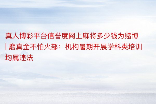 真人博彩平台信誉度网上麻将多少钱为赌博 | 磨真金不怕火部：机构暑期开展学科类培训均属违法