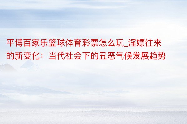 平博百家乐篮球体育彩票怎么玩_淫嫖往来的新变化：当代社会下的丑恶气候发展趋势