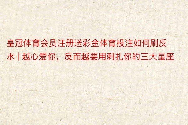 皇冠体育会员注册送彩金体育投注如何刷反水 | 越心爱你，反而越要用刺扎你的三大星座