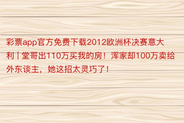 彩票app官方免费下载2012欧洲杯决赛意大利 | 堂哥出110万买我的房！浑家却100万卖给外东谈主，她这招太灵巧了！