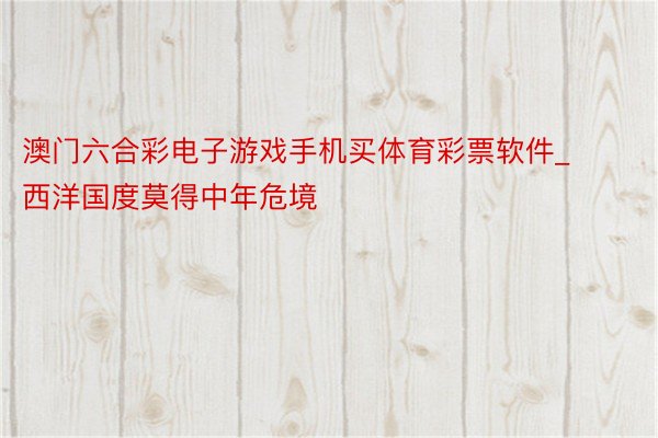 澳门六合彩电子游戏手机买体育彩票软件_西洋国度莫得中年危境