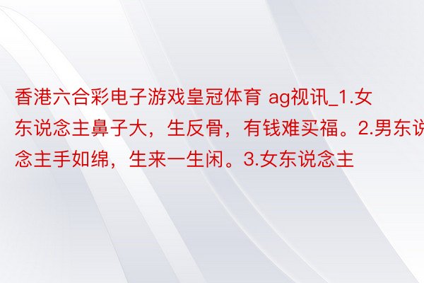 香港六合彩电子游戏皇冠体育 ag视讯_1.女东说念主鼻子大,生反骨,有钱难买福。2.男东说念主手如绵,生来一生闲。3.女东说念主