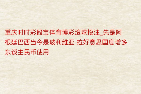 重庆时时彩骰宝体育博彩滚球投注_先是阿根廷巴西当今是玻利维亚 拉好意思国度增多东谈主民币使用