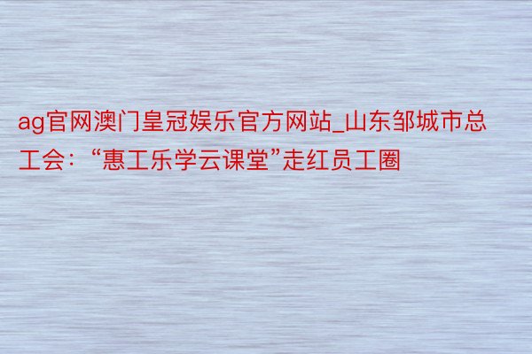 ag官网澳门皇冠娱乐官方网站_山东邹城市总工会：“惠工乐学云课堂”走红员工圈