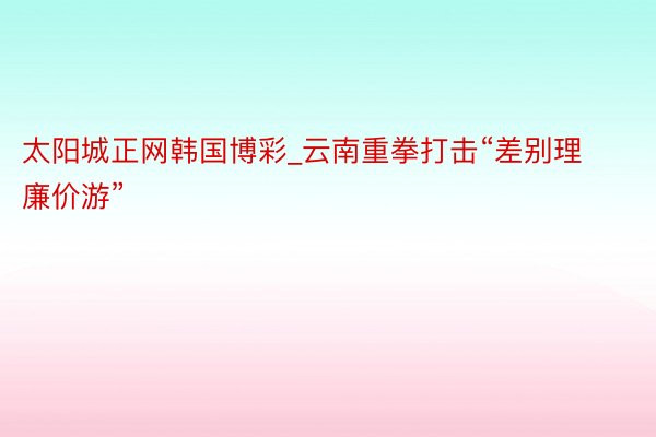 太阳城正网韩国博彩_云南重拳打击“差别理廉价游”