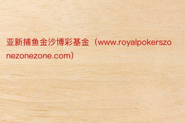 亚新捕鱼金沙博彩基金（www.royalpokerszonezonezone.com）