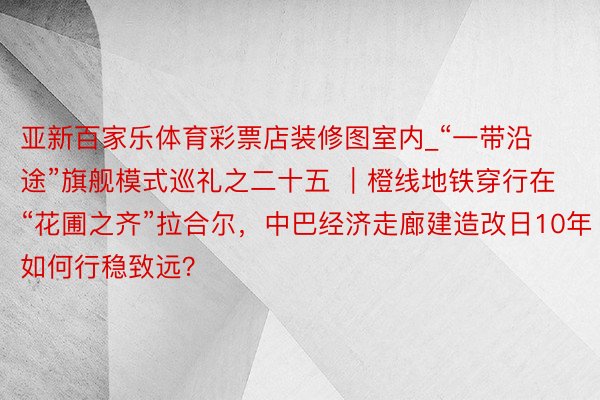 亚新百家乐体育彩票店装修图室内_“一带沿途”旗舰模式巡礼之二十五 ｜橙线地铁穿行在“花圃之齐”拉合尔，中巴经济走廊建造改日10年如何行稳致远？