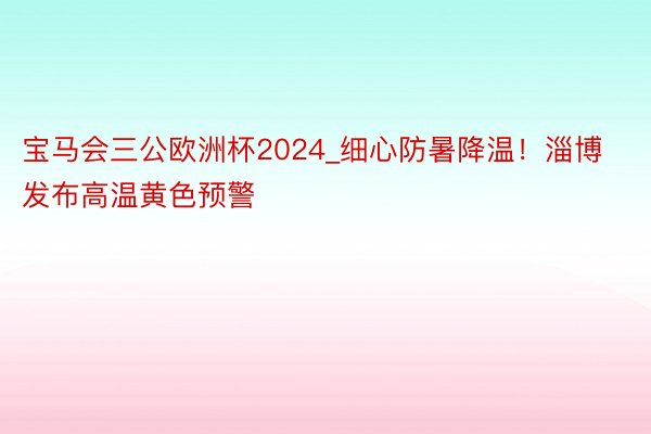 宝马会三公欧洲杯2024_细心防暑降温!淄博发布高温黄色预警