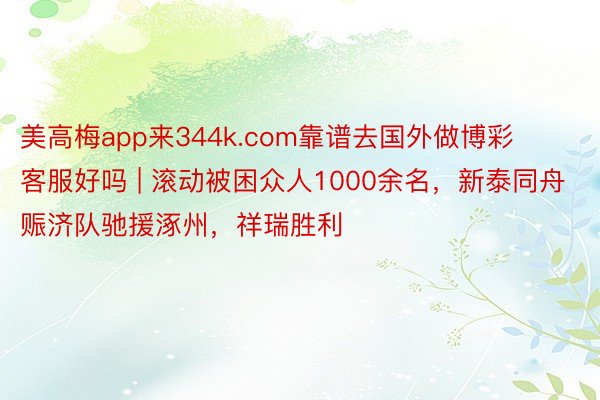 美高梅app来344k.com靠谱去国外做博彩客服好吗 | 滚动被困众人1000余名，新泰同舟赈济队驰援涿州，祥瑞胜利