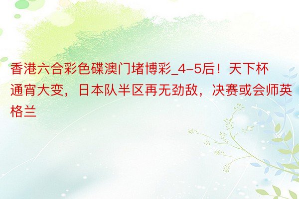香港六合彩色碟澳门堵博彩_4-5后！天下杯通宵大变，日本队半区再无劲敌，决赛或会师英格兰