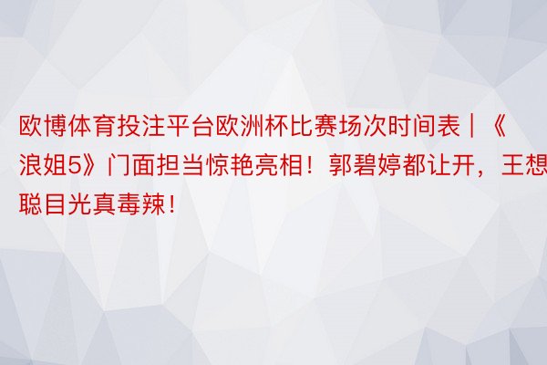 欧博体育投注平台欧洲杯比赛场次时间表 | 《浪姐5》门面担当惊艳亮相！郭碧婷都让开，王想聪目光真毒辣！