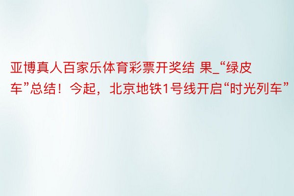 亚博真人百家乐体育彩票开奖结 果_“绿皮车”总结！今起，北京地铁1号线开启“时光列车”