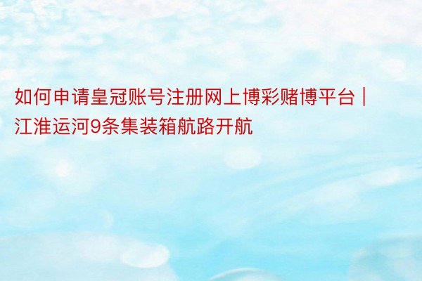 如何申请皇冠账号注册网上博彩赌博平台 | 江淮运河9条集装箱