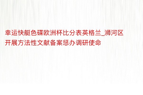 幸运快艇色碟欧洲杯比分表英格兰_浉河区开展方法性文献备案惩办调研使命