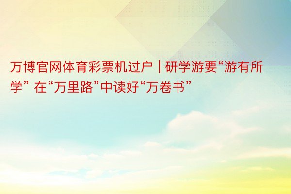 万博官网体育彩票机过户 | 研学游要“游有所学” 在“万里路”中读好“万卷书”