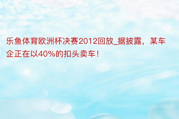 乐鱼体育欧洲杯决赛2012回放_据披露，某车企正在以40%的扣头卖车！
