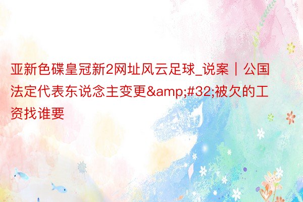 亚新色碟皇冠新2网址风云足球_说案｜公国法定代表东说念主变更&#32;被欠的工资找谁要