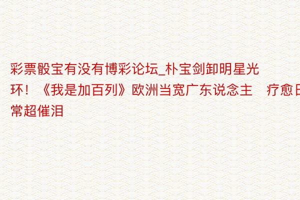 彩票骰宝有没有博彩论坛_朴宝剑卸明星光环！《我是加百列》欧洲当宽广东说念主　疗愈日常超催泪