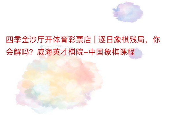 四季金沙厅开体育彩票店 | 逐日象棋残局，你会解吗？威海英才棋院-中国象棋课程
