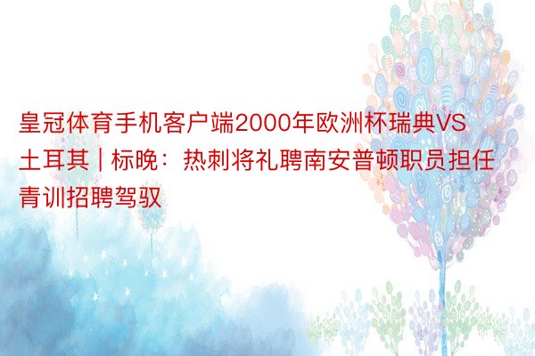 皇冠体育手机客户端2000年欧洲杯瑞典VS土耳其 | 标晚：热刺将礼聘南安普顿职员担任青训招聘驾驭