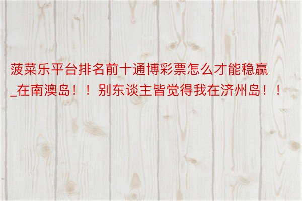 菠菜乐平台排名前十通博彩票怎么才能稳赢_在南澳岛!!别东谈主皆觉得我在济州岛!!