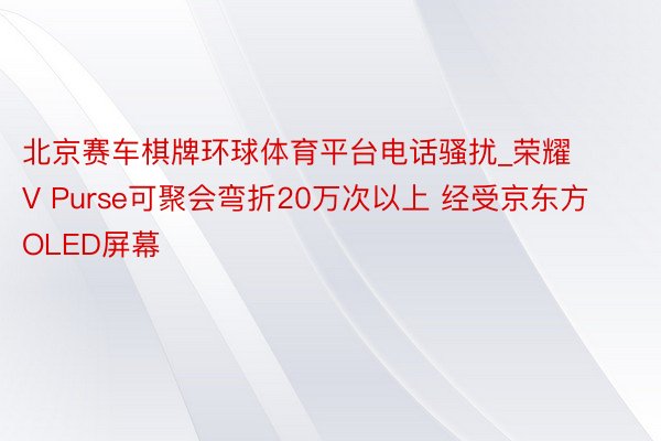 北京赛车棋牌环球体育平台电话骚扰_荣耀V Purse可聚会弯折20万次以上 经受京东方OLED屏幕