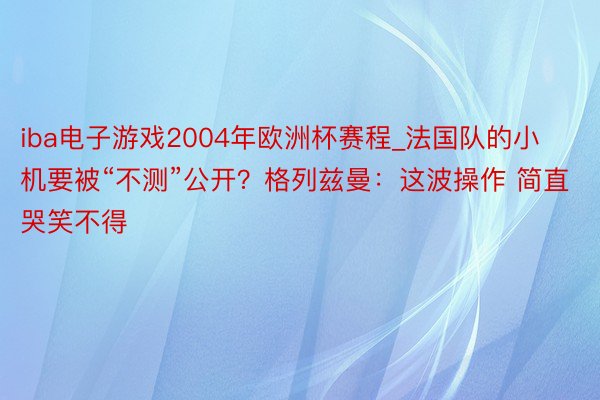 iba电子游戏2004年欧洲杯赛程_法国队的小机要被“不测”公开？格列兹曼：这波操作 简直哭笑不得