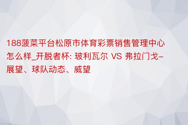 188菠菜平台松原市体育彩票销售管理中心怎么样_开脱者杯: 玻利瓦尔 VS 弗拉门戈-展望、球队动态、威望