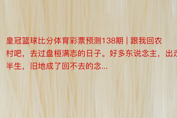 皇冠篮球比分体育彩票预测138期 | 跟我回农村吧，去过盘桓满志的日子。好多东说念主，出走半生，旧地成了回不去的念...
