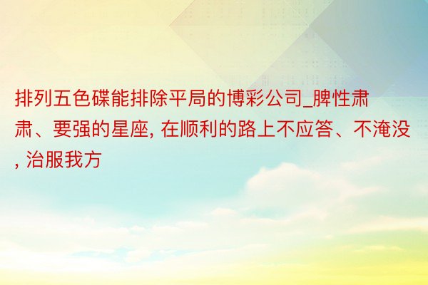 排列五色碟能排除平局的博彩公司_脾性肃肃、要强的星座, 在顺利的路上不应答、不淹没, 治服我方