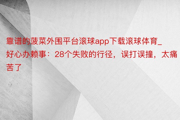 靠谱的菠菜外围平台滚球app下载滚球体育_好心办赖事：28个失败的行径，误打误撞，太痛苦了