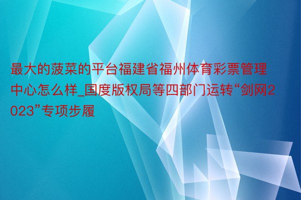 最大的菠菜的平台福建省福州体育彩票管理中心怎么样_国度版权局等四部门运转“剑网2023”专项步履