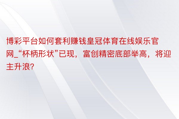 博彩平台如何套利赚钱皇冠体育在线娱乐官网_“杯柄形状”已现，富创精密底部举高，将迎主升浪？