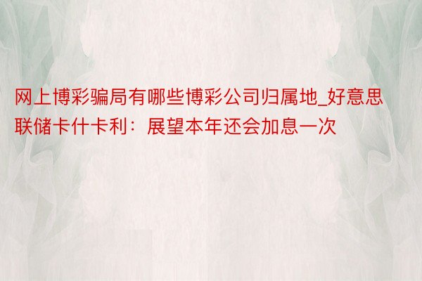 网上博彩骗局有哪些博彩公司归属地_好意思联储卡什卡利：展望本年还会加息一次