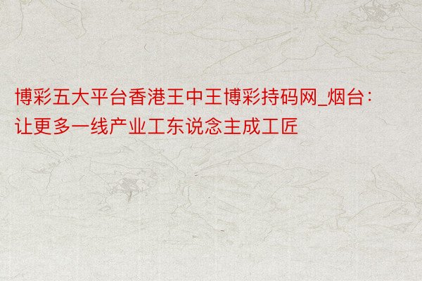 博彩五大平台香港王中王博彩持码网_烟台：让更多一线产业工东说念主成工匠