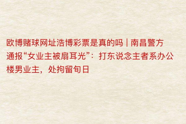 欧博赌球网址浩博彩票是真的吗 | 南昌警方通报“女业主被扇耳光”：打东说念主者系办公楼男业主，处拘留旬日