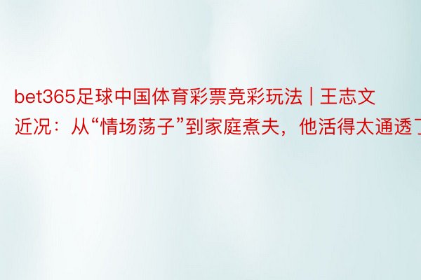 bet365足球中国体育彩票竞彩玩法 | 王志文近况：从“情