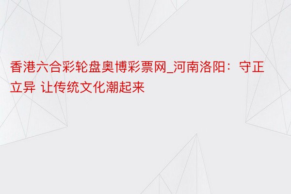 香港六合彩轮盘奥博彩票网_河南洛阳：守正立异 让传统文化潮起